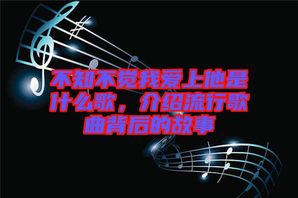 不知不覺我愛上他是什么歌,介紹流行歌曲背后的故事