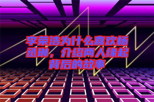 李榮浩為什么喜歡楊丞琳,介紹兩人緣起背后的故事