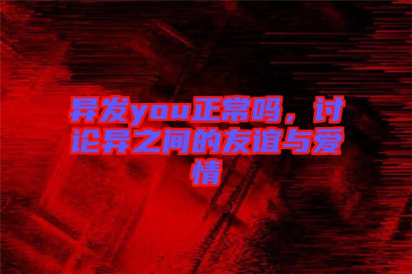 異發you正常嗎,討論異之間的友誼與愛情