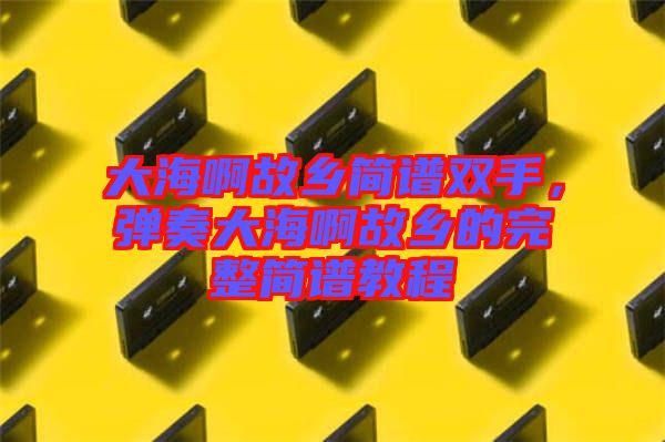 大海啊故鄉簡譜雙手，彈奏大海啊故鄉的完整簡譜教程