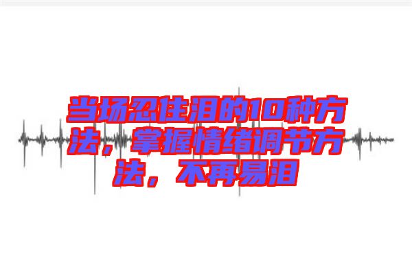 當場忍住淚的10種方法,掌握情緒調節方法,不再易淚