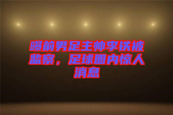 曝前男足主帥李鐵被監(jiān)察,足球圈內(nèi)驚人消息