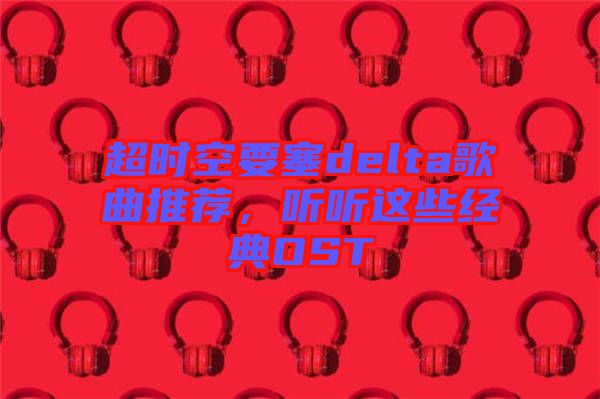 超時(shí)空要塞delta歌曲推薦，聽(tīng)聽(tīng)這些經(jīng)典OST