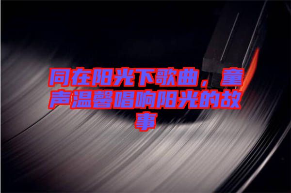 同在陽光下歌曲,童聲溫馨唱響陽光的故事