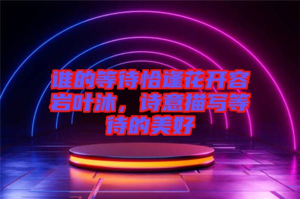 誰的等待恰逢花開容巖葉沐,詩意描寫等待的美好