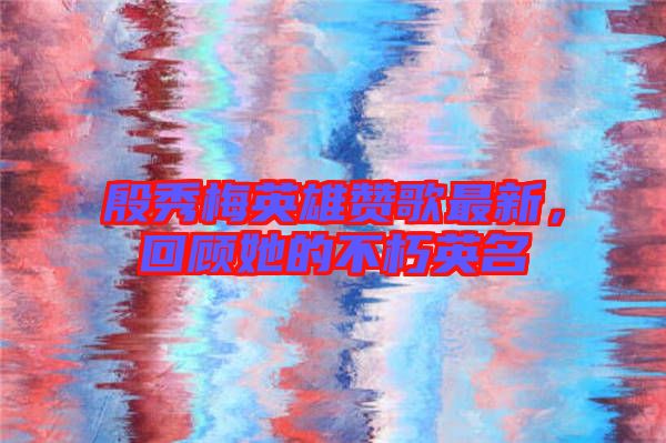 殷秀梅英雄贊歌最新，回顧她的不朽英名