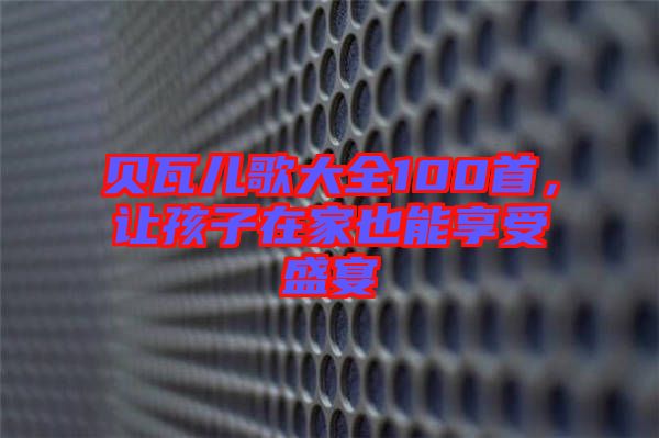 貝瓦兒歌大全100首,讓孩子在家也能享受盛宴