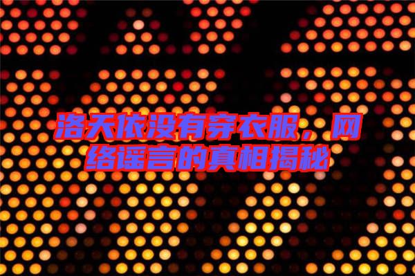 洛天依沒有穿衣服，網(wǎng)絡謠言的真相揭秘