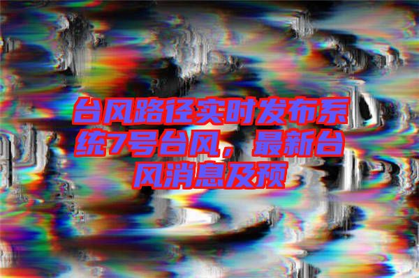 臺風路徑實時發布系統7號臺風,最新臺風消息及預