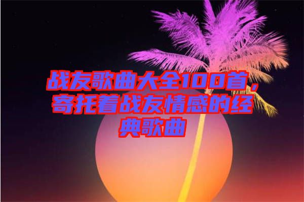 戰友歌曲大全100首，寄托著戰友情感的經典歌曲