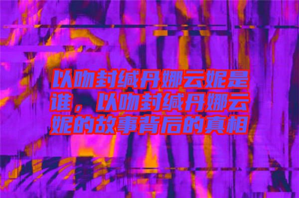 以吻封緘丹娜云妮是誰,以吻封緘丹娜云妮的故事背后的真相