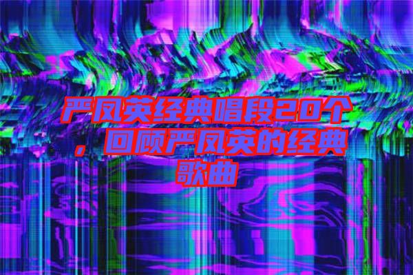 嚴鳳英經典唱段20個，回顧嚴鳳英的經典歌曲