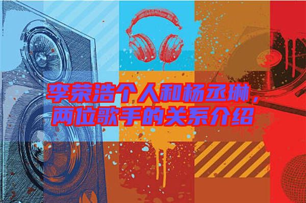 李榮浩個人和楊丞琳，兩位歌手的關(guān)系介紹