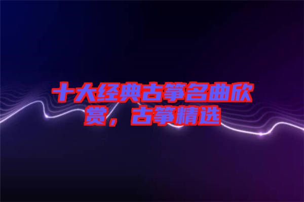 十大經(jīng)典古箏名曲欣賞，古箏精選