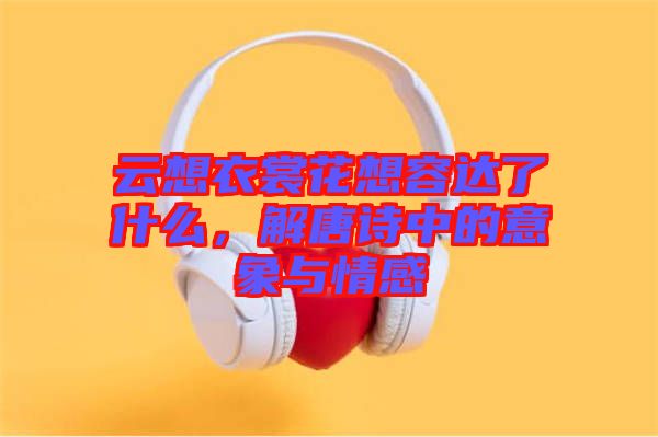 云想衣裳花想容達了什么,解唐詩中的意象與情感