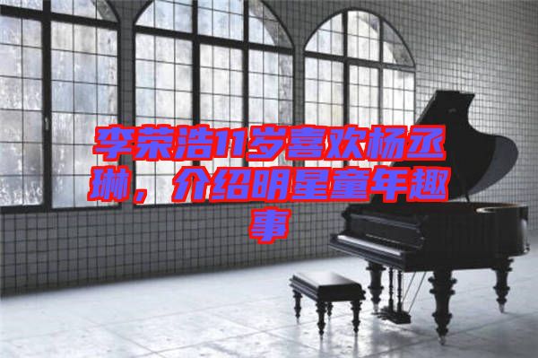 李榮浩11歲喜歡楊丞琳，介紹明星童年趣事