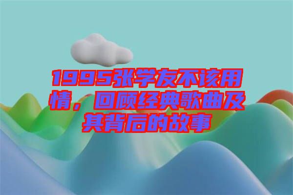 1995張學友不該用情,回顧經典歌曲及其背后的故事