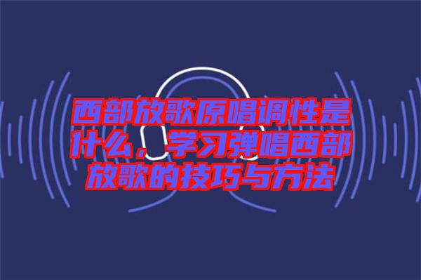 西部放歌原唱調(diào)性是什么，學(xué)習(xí)彈唱西部放歌的技巧與方法
