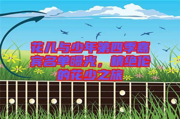 花兒與少年第四季嘉賓名單曝光,精絕倫的花少之旅