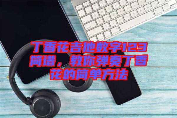 丁香花吉他數(shù)字123簡(jiǎn)譜,教你彈奏丁香花的簡(jiǎn)單方法