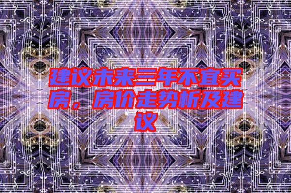 建議未來三年不宜買房，房?jī)r(jià)走勢(shì)析及建議