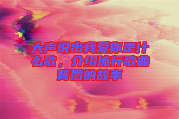 大聲說出我愛你是什么歌,介紹流行歌曲背后的故事