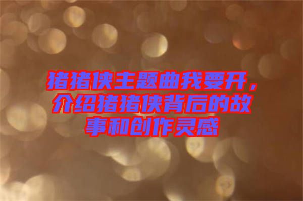 豬豬俠主題曲我要開,介紹豬豬俠背后的故事和創(chuàng)作靈感