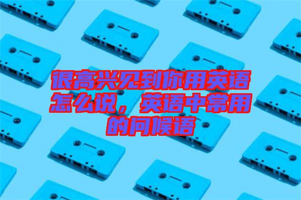 很高興見到你用英語怎么說，英語中常用的問候語