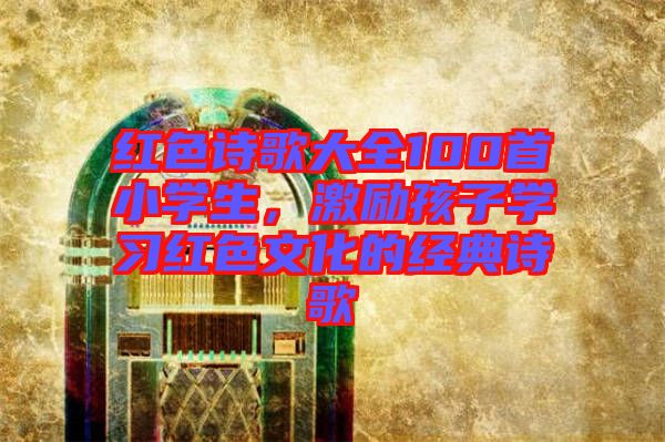 紅色詩(shī)歌大全100首小學(xué)生,激勵(lì)孩子學(xué)習(xí)紅色文化的經(jīng)典詩(shī)歌