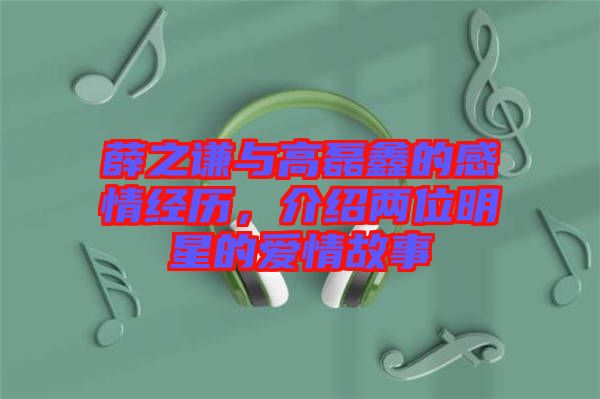 薛之謙與高磊鑫的感情經(jīng)歷,介紹兩位明星的愛情故事