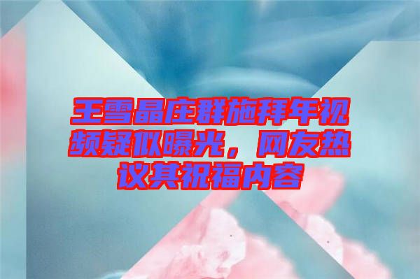 王雪晶莊群施拜年視頻疑似曝光,網友熱議其祝福內容
