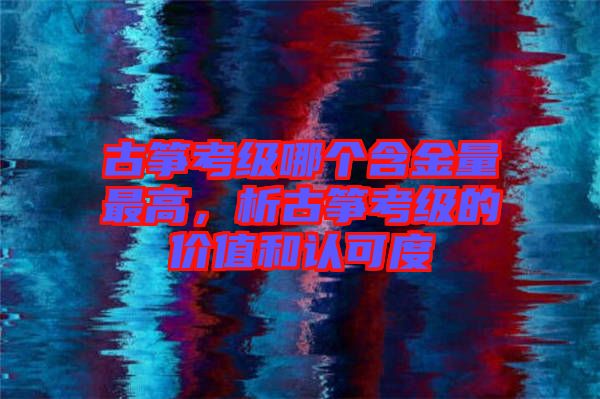 古箏考級哪個含金量最高，析古箏考級的價值和認可度