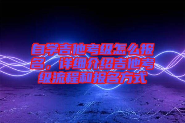 自學吉他考級怎么報名,詳細介紹吉他考級流程和報名方式