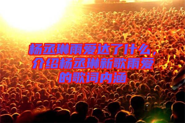 楊丞琳雨愛達了什么,介紹楊丞琳新歌雨愛的歌詞內涵