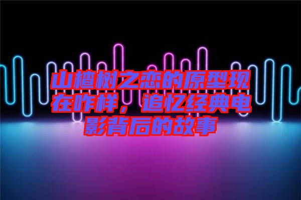 山楂樹之戀的原型現在咋樣,追憶經典電影背后的故事