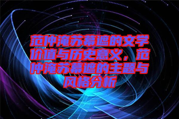 范仲淹蘇幕遮的文學(xué)價值與歷史意義,范仲淹蘇幕遮的主題與風(fēng)格分析