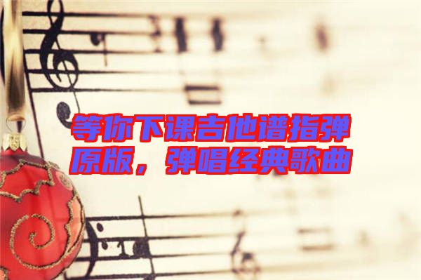 等你下課吉他譜指彈原版,彈唱經典歌曲