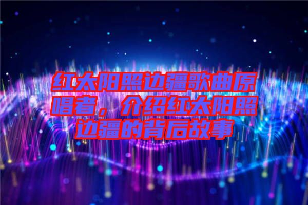 紅太陽照邊疆歌曲原唱者,介紹紅太陽照邊疆的背后故事