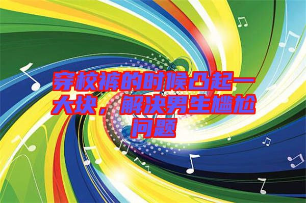 穿校褲的時候凸起一大塊，解決男生尷尬問題