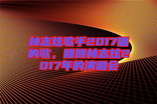 林志炫歌手2017唱的歌,回顧林志炫2017年的演唱會