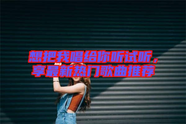 想把我唱給你聽試聽,享最新熱門歌曲推薦