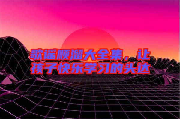 歌謠順溜大全集,讓孩子快樂學習的頭達