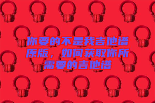 你要的不是我吉他譜原版,如何獲取你所需要的吉他譜