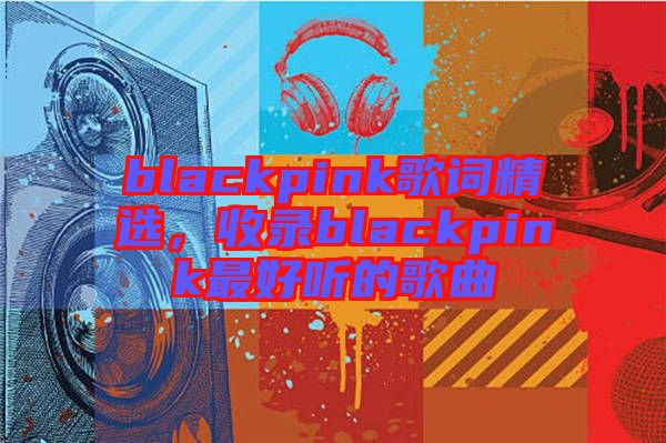 blackpink歌詞精選,收錄blackpink最好聽的歌曲