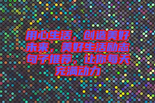 用心生活，創造美好未來，美好生活勵志句子推薦，讓你每天充滿動力