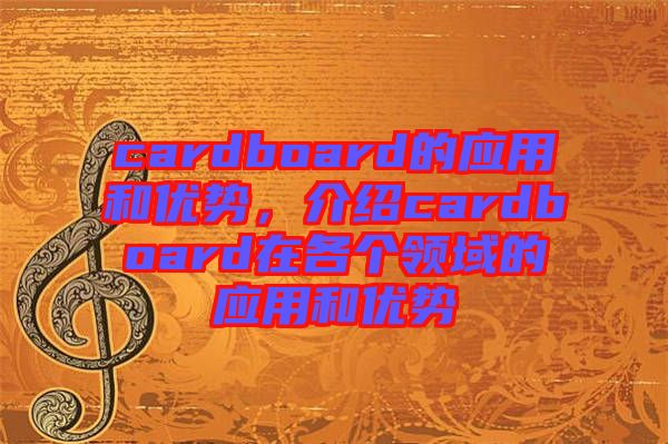 cardboard的應用和優(yōu)勢，介紹cardboard在各個領域的應用和優(yōu)勢