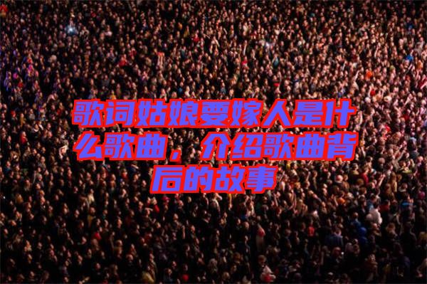歌詞姑娘要嫁人是什么歌曲，介紹歌曲背后的故事