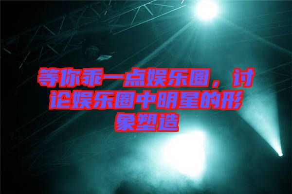 等你乖一點娛樂圈,討論娛樂圈中明星的形象塑造