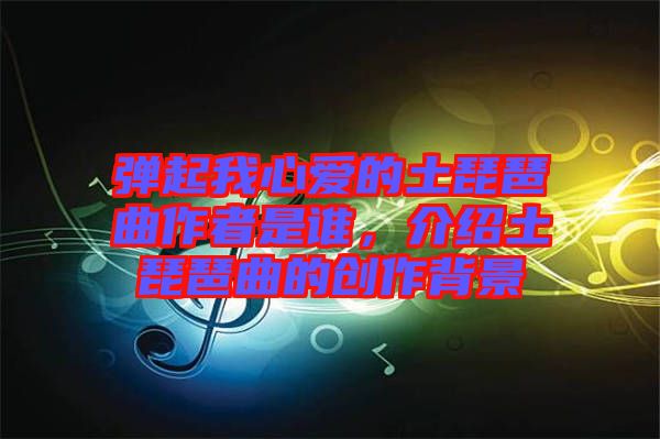 彈起我心愛的土琵琶曲作者是誰,介紹土琵琶曲的創(chuàng)作背景