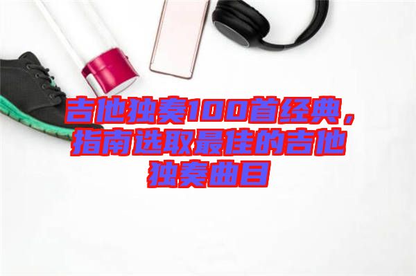 吉他獨(dú)奏100首經(jīng)典,指南選取最佳的吉他獨(dú)奏曲目